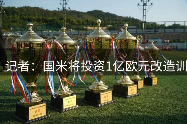 记者：国米将投资1亿欧元改造训练基地，此举不会影响转会市场